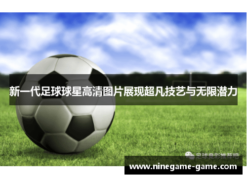 新一代足球球星高清图片展现超凡技艺与无限潜力